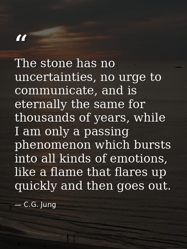 The stone has no uncertainties, no urge to communicate, and is eternally the same for thousands of years, while I am onl — C.G. Jung