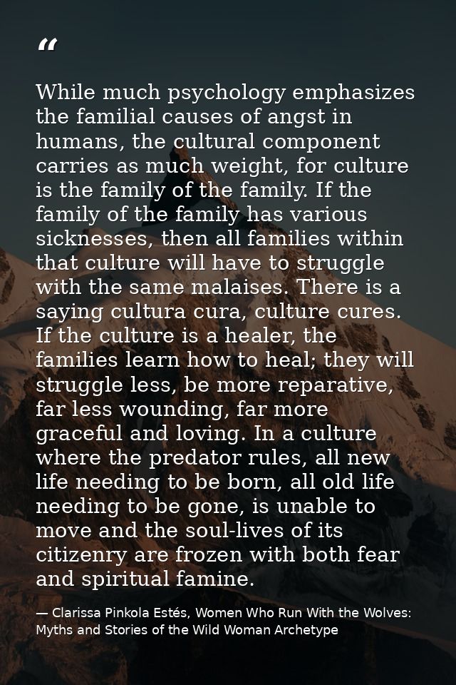 While much psychology emphasizes the familial causes of angst in humans, the cultural component carries as much weight,  — Clarissa Pinkola Estés, Women Who Run With the Wolves: Myths and Stories of the Wild Woman Archetype