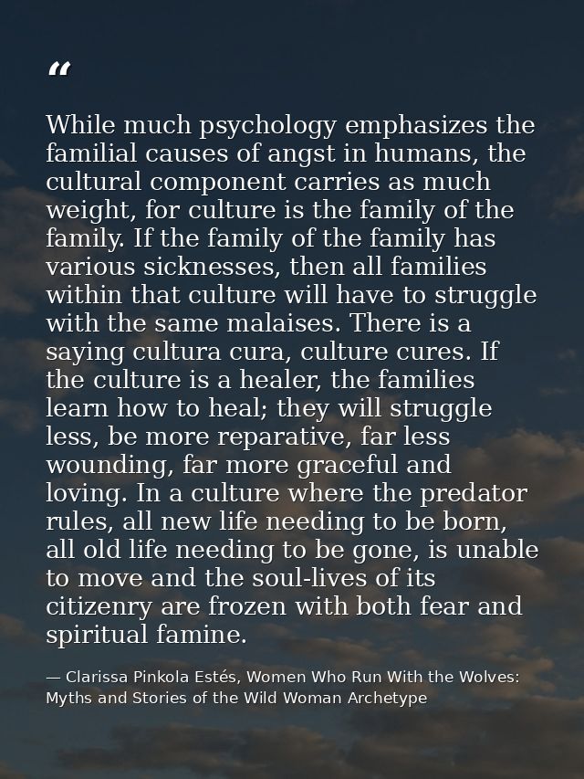 While much psychology emphasizes the familial causes of angst in humans, the cultural component carries as much weight,  — Clarissa Pinkola Estés, Women Who Run With the Wolves: Myths and Stories of the Wild Woman Archetype