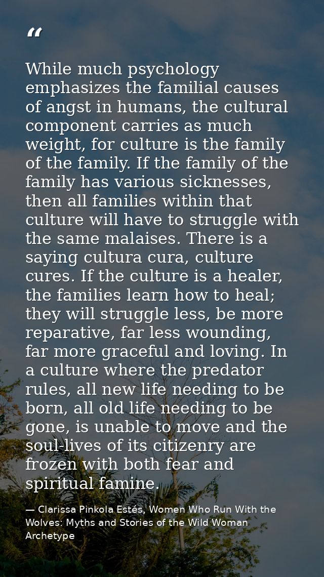 While much psychology emphasizes the familial causes of angst in humans, the cultural component carries as much weight,  — Clarissa Pinkola Estés, Women Who Run With the Wolves: Myths and Stories of the Wild Woman Archetype