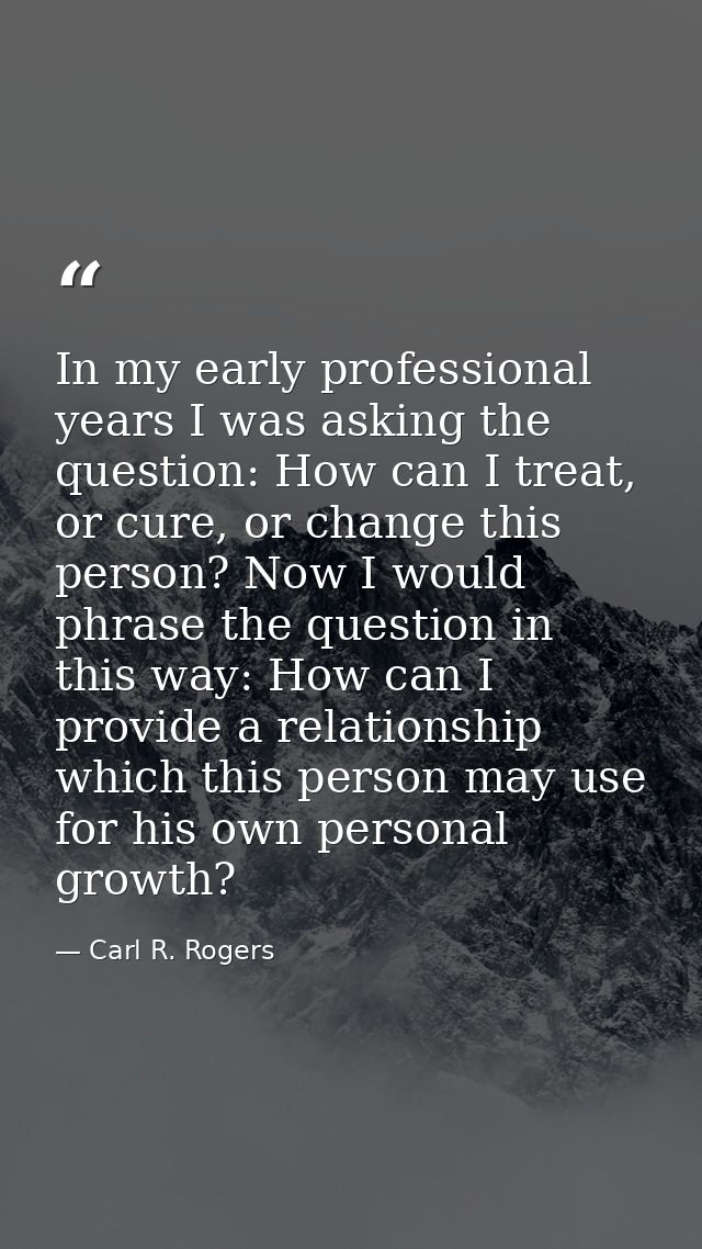 In my early professional years I was asking the question: How can I treat, or cure, or change this person? Now I would p — Carl R. Rogers