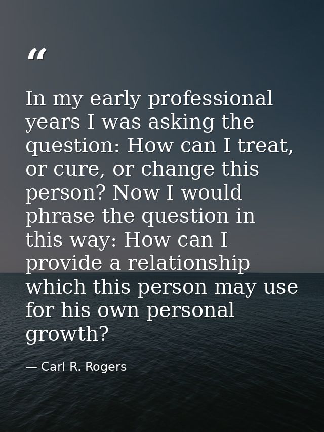 In my early professional years I was asking the question: How can I treat, or cure, or change this person? Now I would p — Carl R. Rogers