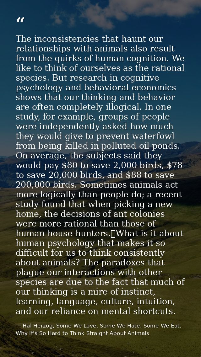 The inconsistencies that haunt our relationships with animals also result from the quirks of human cognition. We like to — Hal Herzog, Some We Love, Some We Hate, Some We Eat: Why It's So Hard to Think Straight About Animals