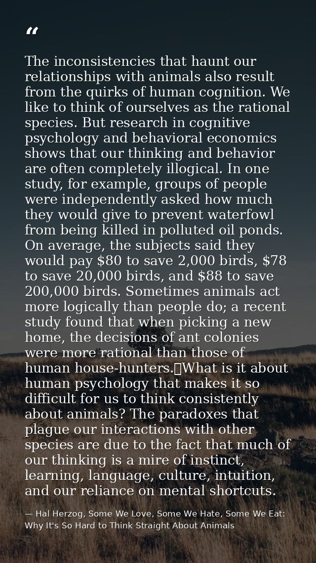 The inconsistencies that haunt our relationships with animals also result from the quirks of human cognition. We like to — Hal Herzog, Some We Love, Some We Hate, Some We Eat: Why It's So Hard to Think Straight About Animals