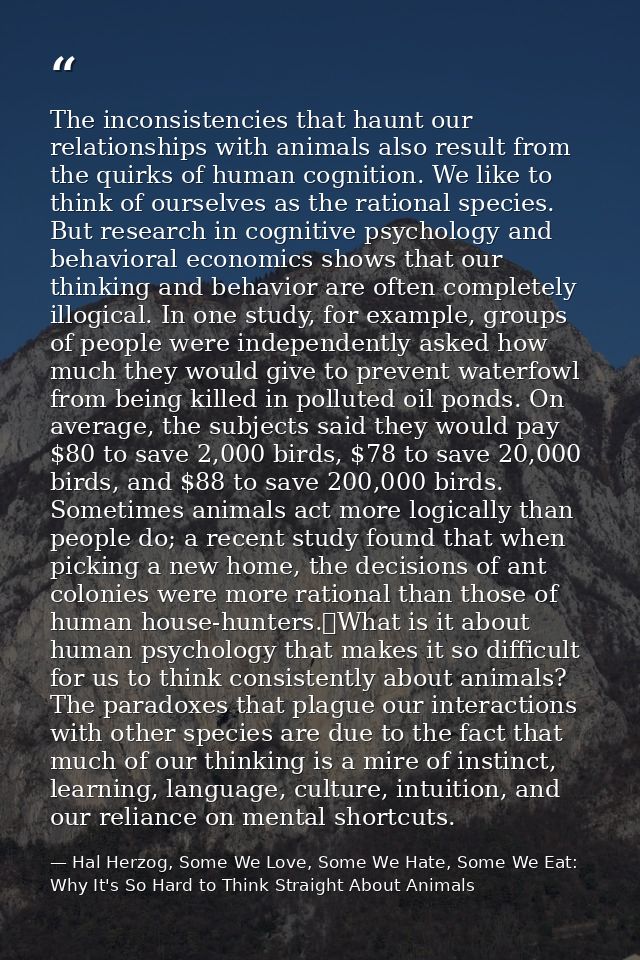 The inconsistencies that haunt our relationships with animals also result from the quirks of human cognition. We like to — Hal Herzog, Some We Love, Some We Hate, Some We Eat: Why It's So Hard to Think Straight About Animals