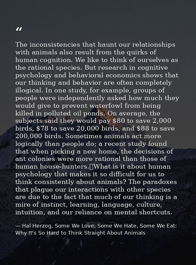 The inconsistencies that haunt our relationships with animals also result from the quirks of human cognition. We like to — Hal Herzog, Some We Love, Some We Hate, Some We Eat: Why It's So Hard to Think Straight About Animals
