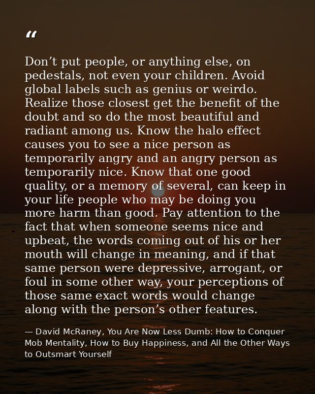 Don’t put people, or anything else, on pedestals, not even your children. Avoid global labels such as genius or weirdo.  — David McRaney, You Are Now Less Dumb: How to Conquer Mob Mentality, How to Buy Happiness, and All the Other Ways to Outsmart Yourself