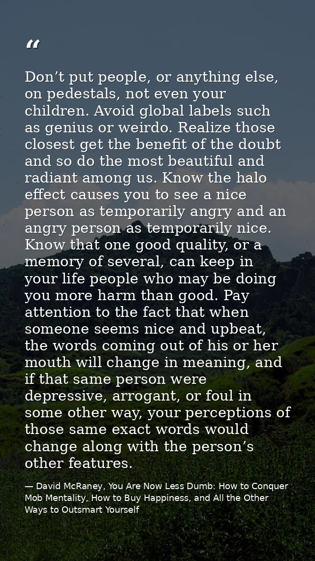 Don’t put people, or anything else, on pedestals, not even your children. Avoid global labels such as genius or weirdo.  — David McRaney, You Are Now Less Dumb: How to Conquer Mob Mentality, How to Buy Happiness, and All the Other Ways to Outsmart Yourself
