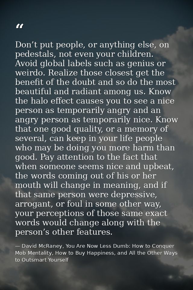 Don’t put people, or anything else, on pedestals, not even your children. Avoid global labels such as genius or weirdo.  — David McRaney, You Are Now Less Dumb: How to Conquer Mob Mentality, How to Buy Happiness, and All the Other Ways to Outsmart Yourself