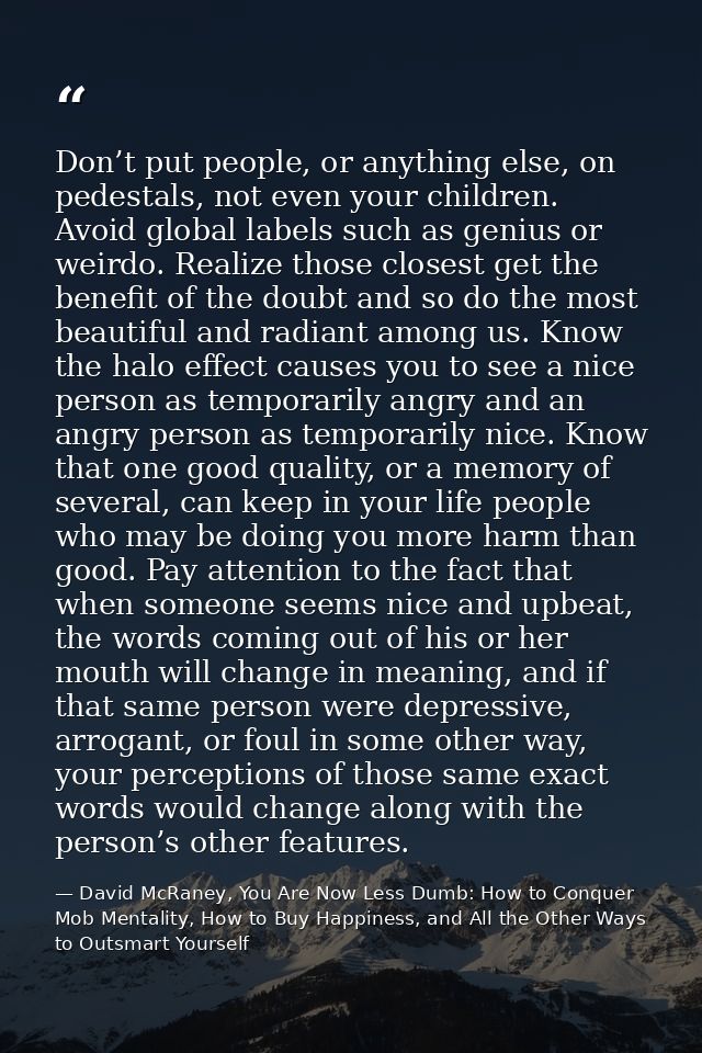 Don’t put people, or anything else, on pedestals, not even your children. Avoid global labels such as genius or weirdo.  — David McRaney, You Are Now Less Dumb: How to Conquer Mob Mentality, How to Buy Happiness, and All the Other Ways to Outsmart Yourself