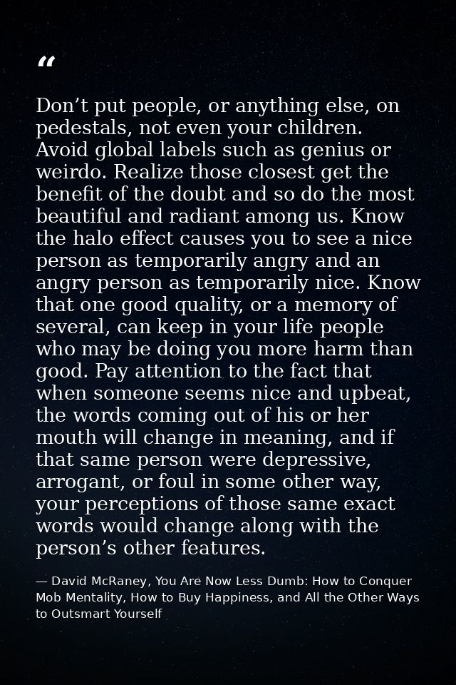 Don’t put people, or anything else, on pedestals, not even your children. Avoid global labels such as genius or weirdo.  — David McRaney, You Are Now Less Dumb: How to Conquer Mob Mentality, How to Buy Happiness, and All the Other Ways to Outsmart Yourself