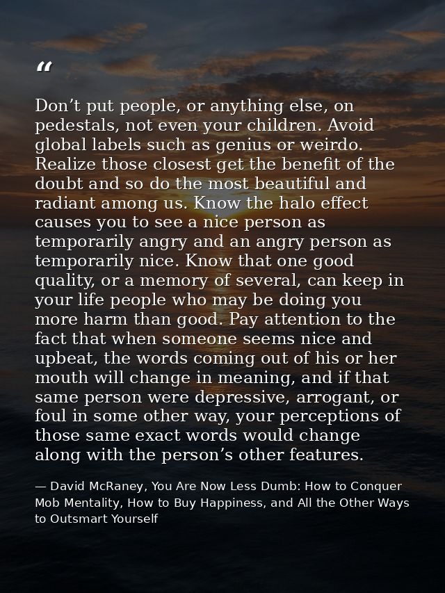 Don’t put people, or anything else, on pedestals, not even your children. Avoid global labels such as genius or weirdo.  — David McRaney, You Are Now Less Dumb: How to Conquer Mob Mentality, How to Buy Happiness, and All the Other Ways to Outsmart Yourself