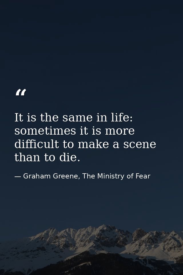 It is the same in life: sometimes it is more difficult to make a scene than to die. — Graham Greene, The Ministry of Fear