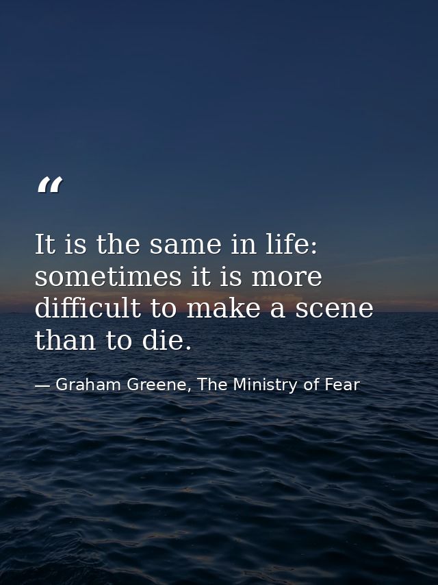 It is the same in life: sometimes it is more difficult to make a scene than to die. — Graham Greene, The Ministry of Fear