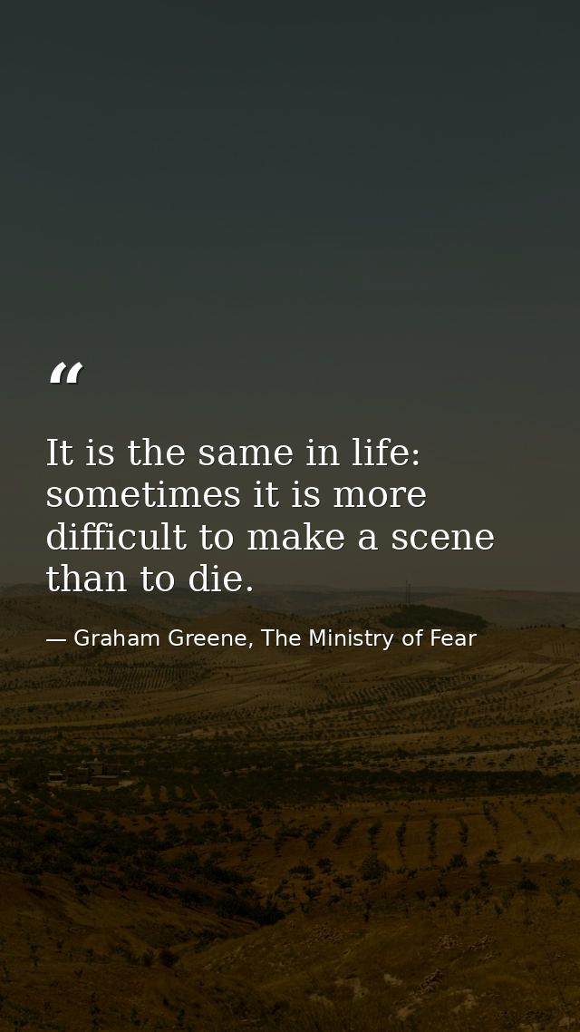 It is the same in life: sometimes it is more difficult to make a scene than to die. — Graham Greene, The Ministry of Fear