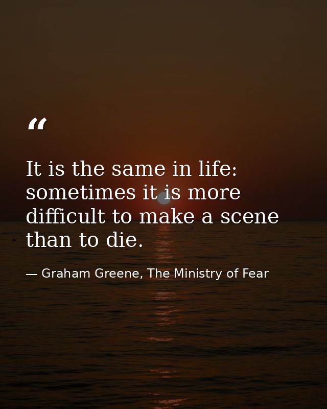 It is the same in life: sometimes it is more difficult to make a scene than to die. — Graham Greene, The Ministry of Fear