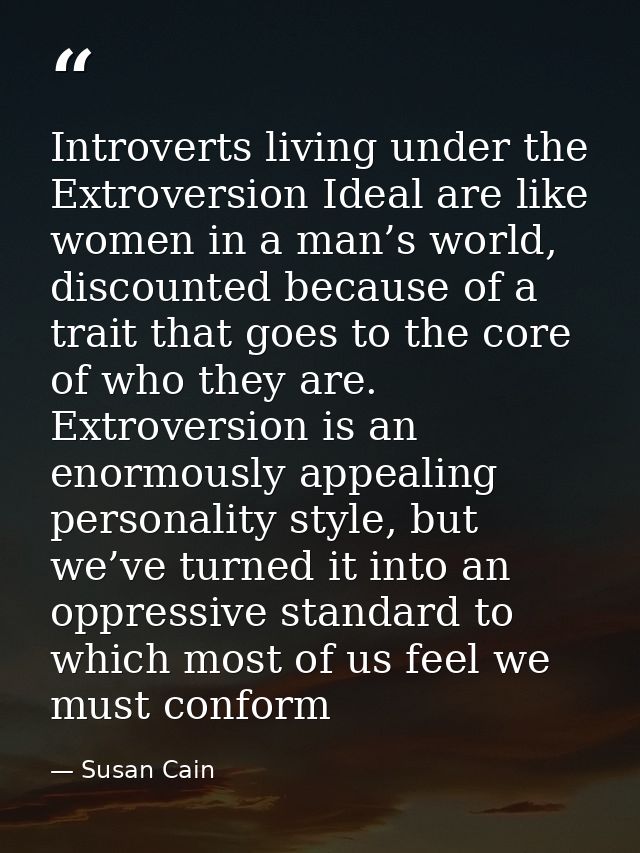 Introverts living under the Extroversion Ideal are like women in a man’s world, discounted because of a trait that goes  — Susan Cain