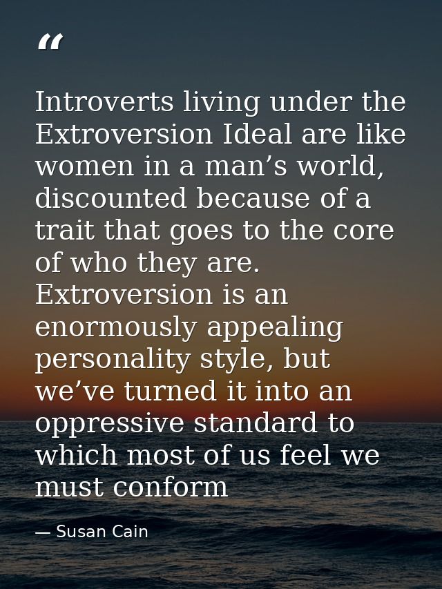 Introverts living under the Extroversion Ideal are like women in a man’s world, discounted because of a trait that goes  — Susan Cain