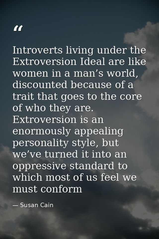 Introverts living under the Extroversion Ideal are like women in a man’s world, discounted because of a trait that goes  — Susan Cain