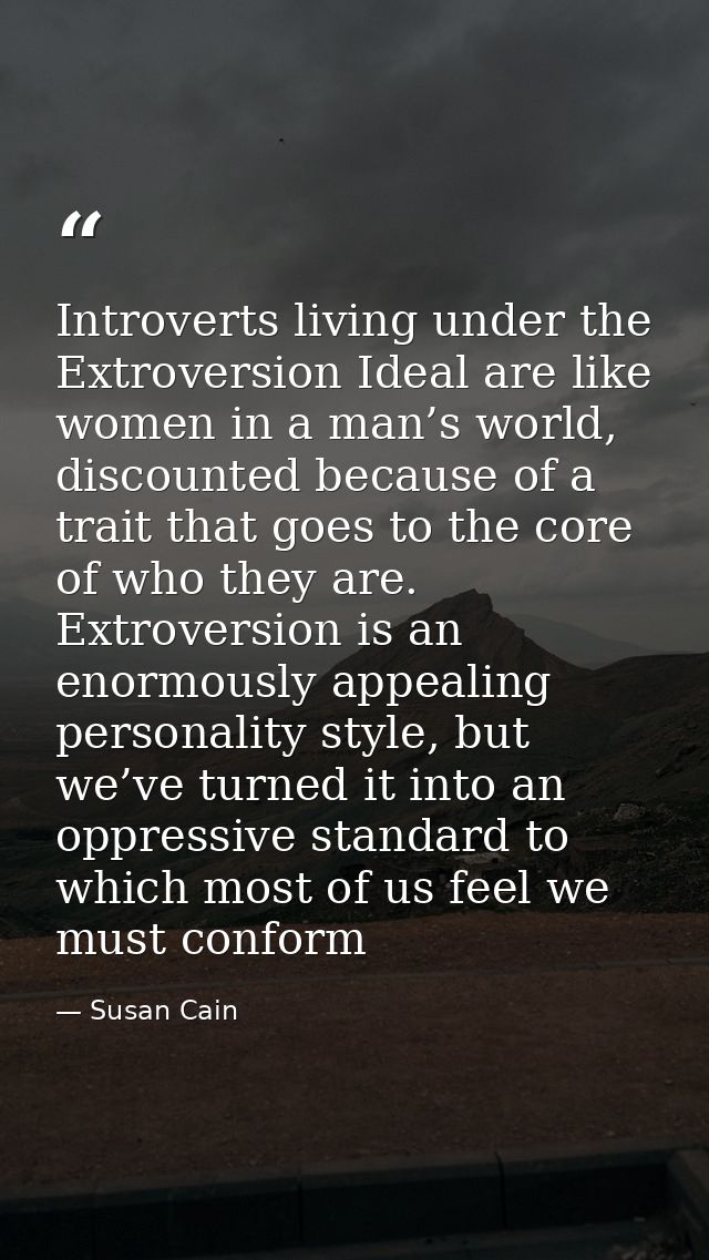 Introverts living under the Extroversion Ideal are like women in a man’s world, discounted because of a trait that goes  — Susan Cain