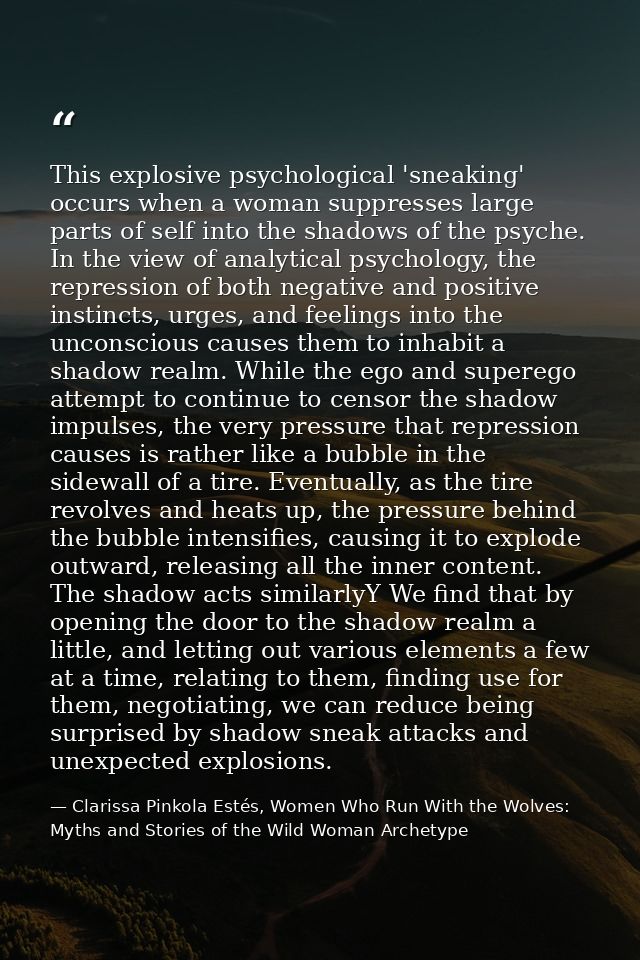 This explosive psychological 'sneaking' occurs when a woman suppresses large parts of self into the shadows of the psych — Clarissa Pinkola Estés, Women Who Run With the Wolves: Myths and Stories of the Wild Woman Archetype