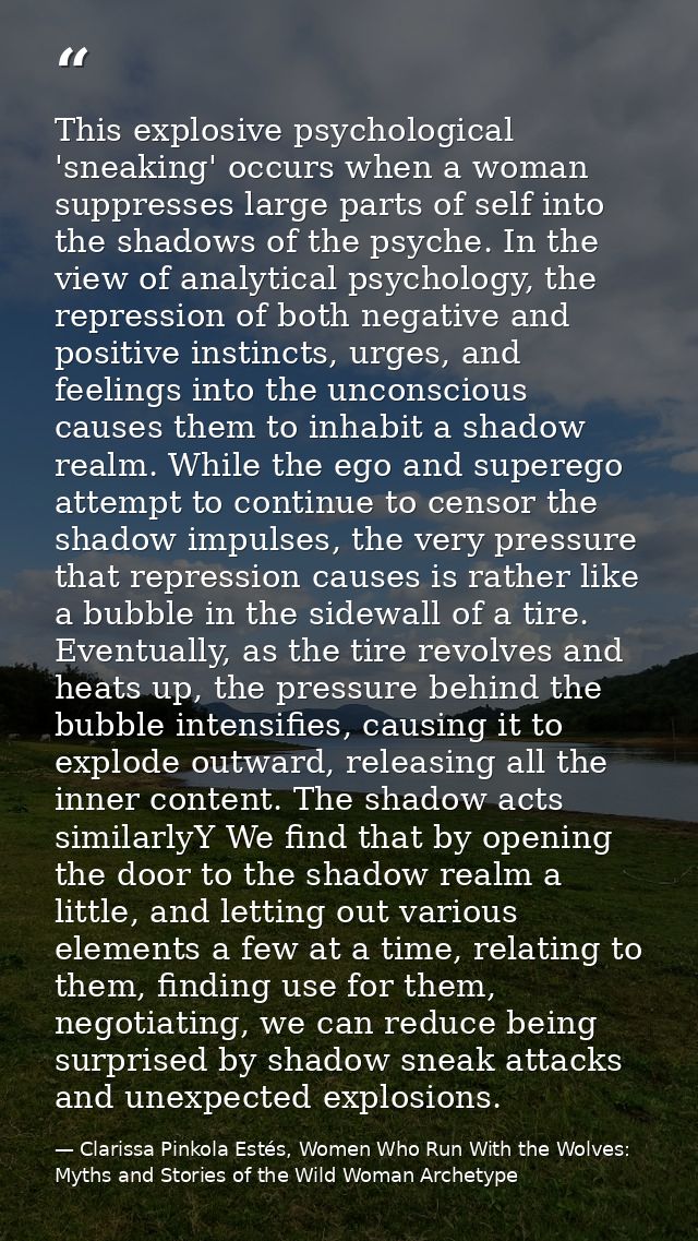 This explosive psychological 'sneaking' occurs when a woman suppresses large parts of self into the shadows of the psych — Clarissa Pinkola Estés, Women Who Run With the Wolves: Myths and Stories of the Wild Woman Archetype