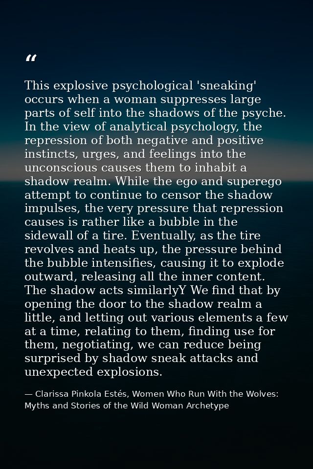 This explosive psychological 'sneaking' occurs when a woman suppresses large parts of self into the shadows of the psych — Clarissa Pinkola Estés, Women Who Run With the Wolves: Myths and Stories of the Wild Woman Archetype