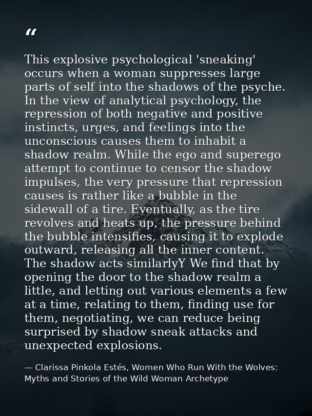 This explosive psychological 'sneaking' occurs when a woman suppresses large parts of self into the shadows of the psych — Clarissa Pinkola Estés, Women Who Run With the Wolves: Myths and Stories of the Wild Woman Archetype