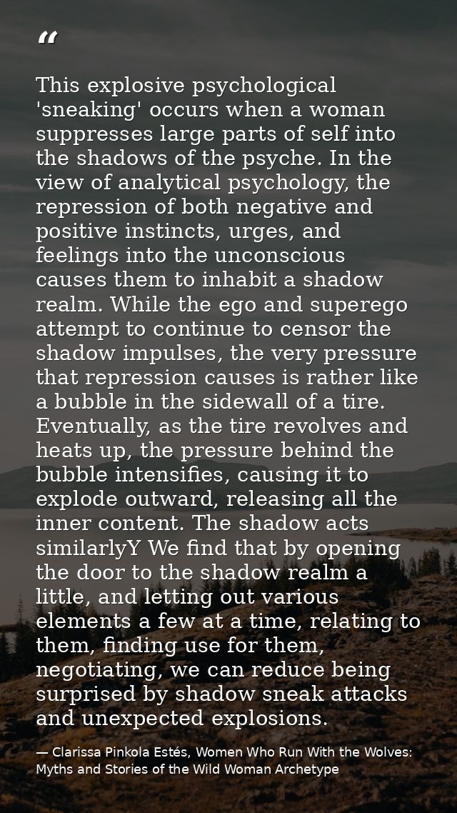 This explosive psychological 'sneaking' occurs when a woman suppresses large parts of self into the shadows of the psych — Clarissa Pinkola Estés, Women Who Run With the Wolves: Myths and Stories of the Wild Woman Archetype