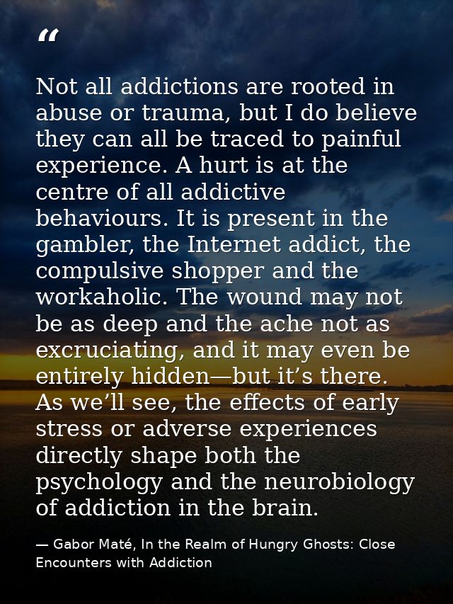 Not all addictions are rooted in abuse or trauma, but I do believe they can all be traced to painful experience. A hurt  — Gabor Maté, In the Realm of Hungry Ghosts: Close Encounters with Addiction