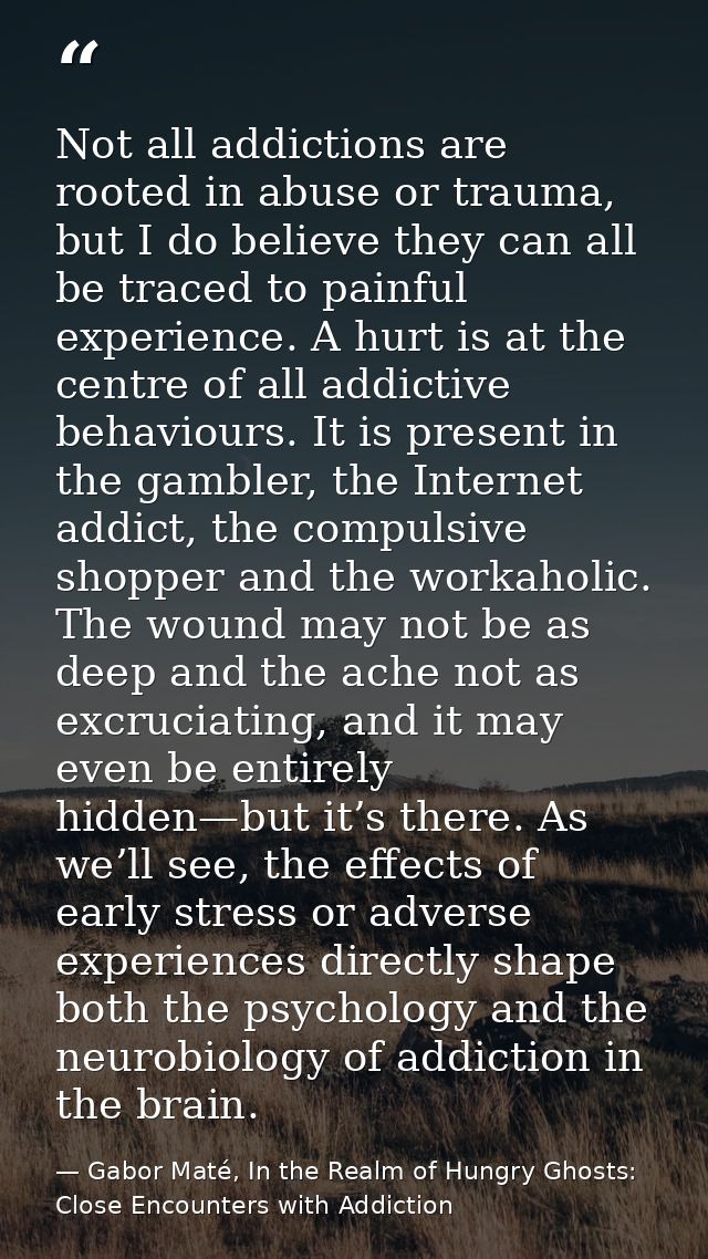 Not all addictions are rooted in abuse or trauma, but I do believe they can all be traced to painful experience. A hurt  — Gabor Maté, In the Realm of Hungry Ghosts: Close Encounters with Addiction