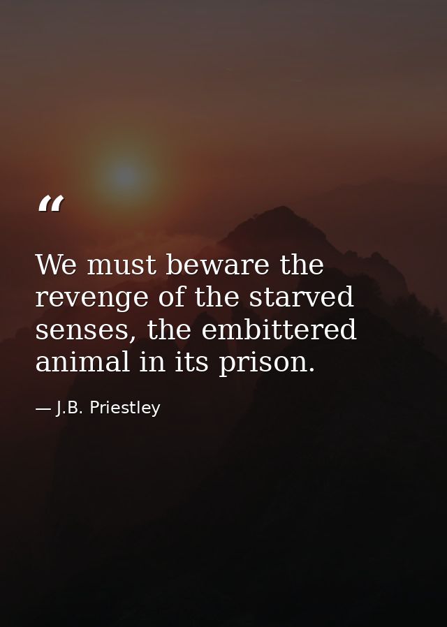 We must beware the revenge of the starved senses, the embittered animal in its prison. — J.B. Priestley