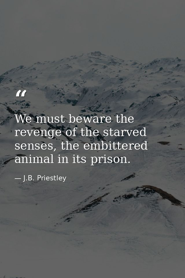 We must beware the revenge of the starved senses, the embittered animal in its prison. — J.B. Priestley