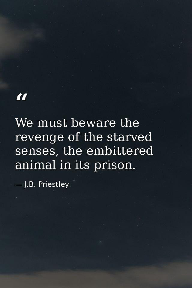 We must beware the revenge of the starved senses, the embittered animal in its prison. — J.B. Priestley