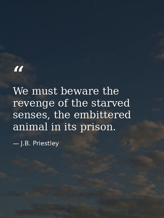 We must beware the revenge of the starved senses, the embittered animal in its prison. — J.B. Priestley