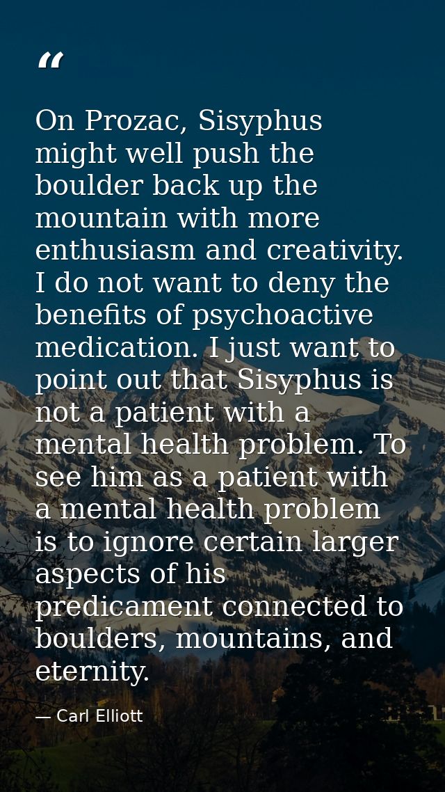 On Prozac, Sisyphus might well push the boulder back up the mountain with more enthusiasm and creativity. I do not want  — Carl Elliott