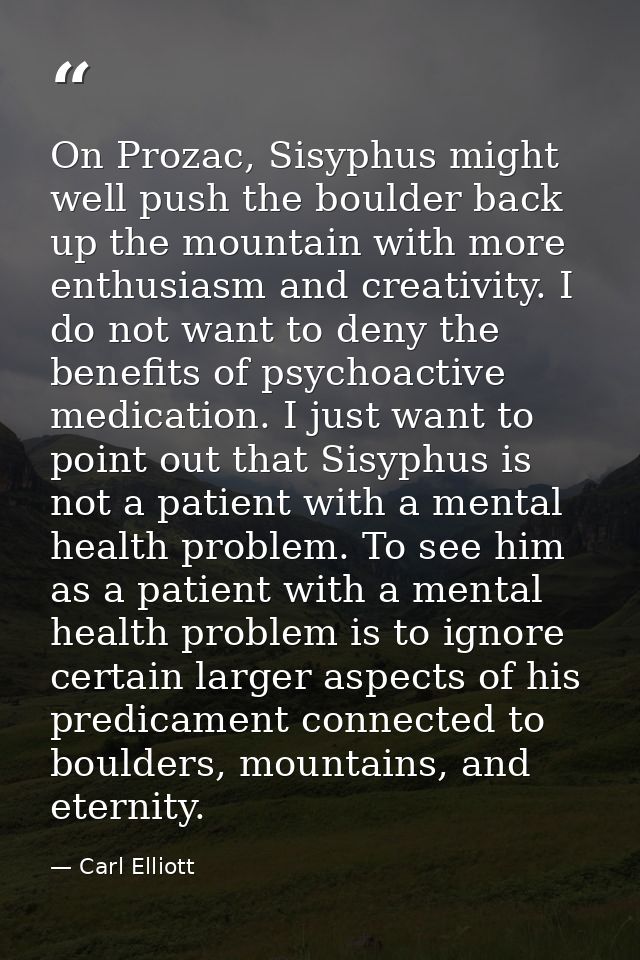 On Prozac, Sisyphus might well push the boulder back up the mountain with more enthusiasm and creativity. I do not want  — Carl Elliott