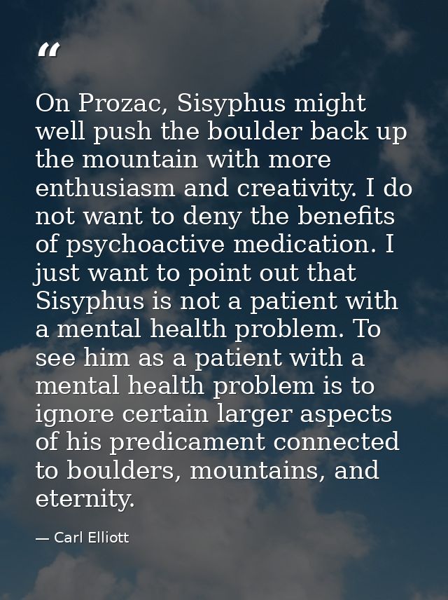 On Prozac, Sisyphus might well push the boulder back up the mountain with more enthusiasm and creativity. I do not want  — Carl Elliott