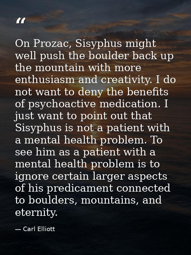 On Prozac, Sisyphus might well push the boulder back up the mountain with more enthusiasm and creativity. I do not want  — Carl Elliott