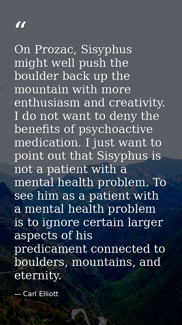 On Prozac, Sisyphus might well push the boulder back up the mountain with more enthusiasm and creativity. I do not want  — Carl Elliott