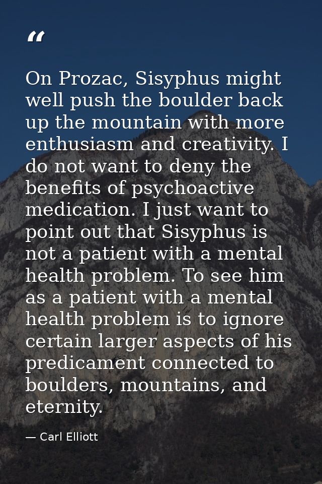 On Prozac, Sisyphus might well push the boulder back up the mountain with more enthusiasm and creativity. I do not want  — Carl Elliott