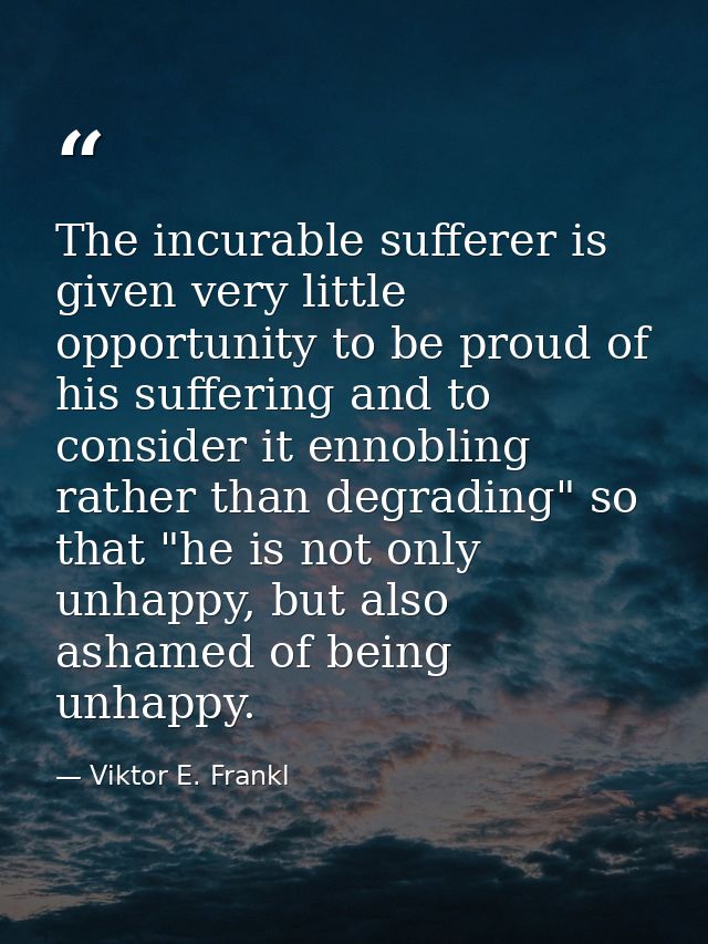 The incurable sufferer is given very little opportunity to be proud of his suffering and to consider it ennobling rather — Viktor E. Frankl