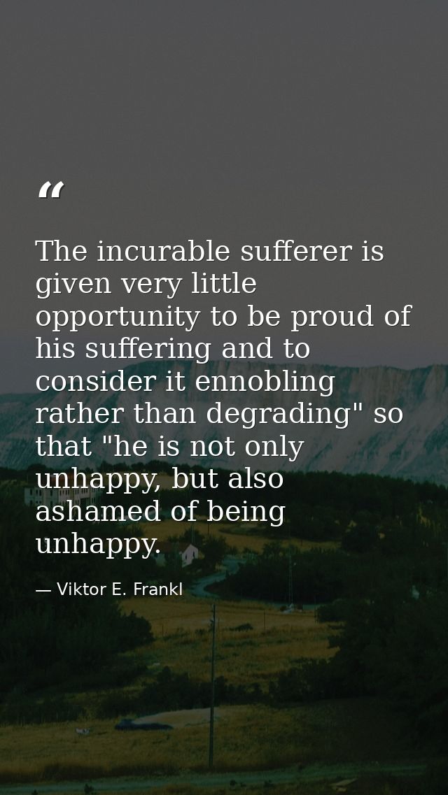 The incurable sufferer is given very little opportunity to be proud of his suffering and to consider it ennobling rather — Viktor E. Frankl