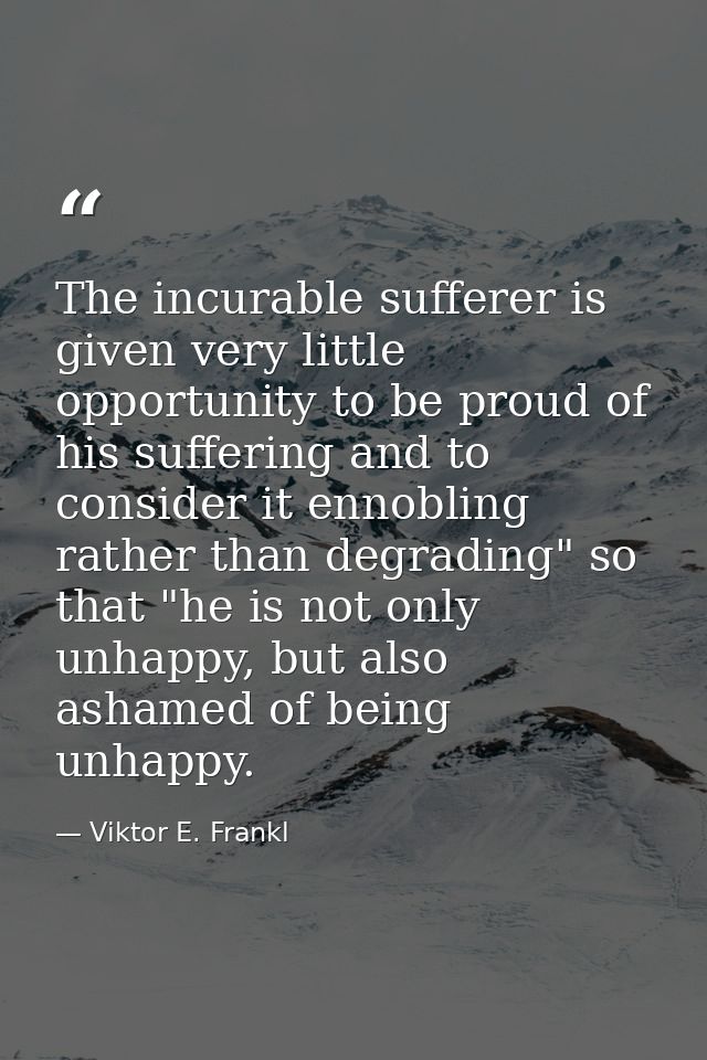 The incurable sufferer is given very little opportunity to be proud of his suffering and to consider it ennobling rather — Viktor E. Frankl