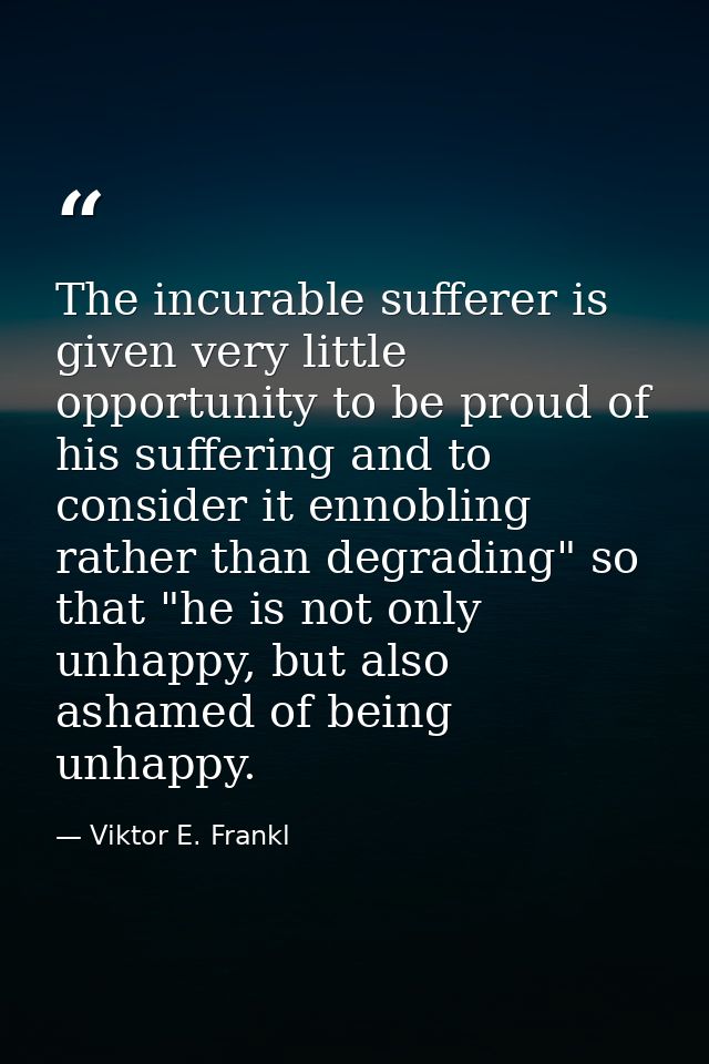 The incurable sufferer is given very little opportunity to be proud of his suffering and to consider it ennobling rather — Viktor E. Frankl
