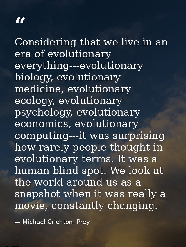 Considering that we live in an era of evolutionary everything---evolutionary biology, evolutionary medicine, evolutionar — Michael Crichton, Prey