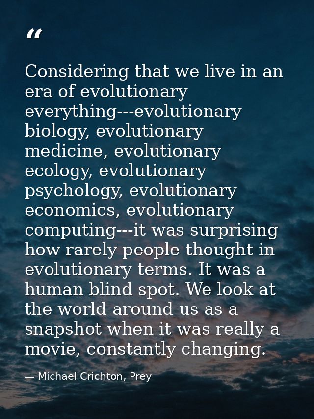 Considering that we live in an era of evolutionary everything---evolutionary biology, evolutionary medicine, evolutionar — Michael Crichton, Prey