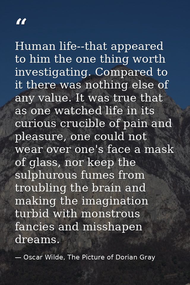 Human life--that appeared to him the one thing worth investigating. Compared to it there was nothing else of any value.  — Oscar Wilde, The Picture of Dorian Gray
