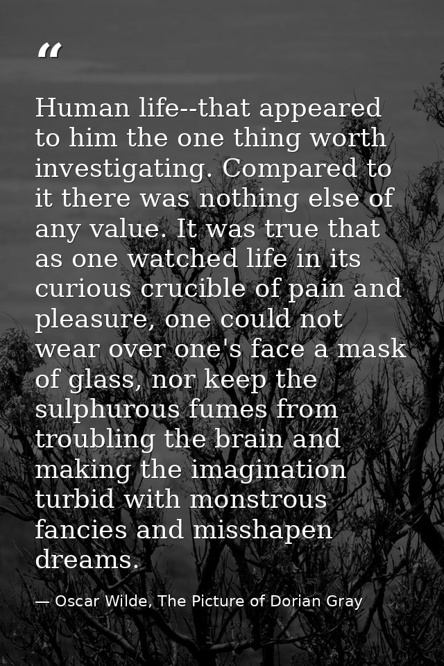 Human life--that appeared to him the one thing worth investigating. Compared to it there was nothing else of any value.  — Oscar Wilde, The Picture of Dorian Gray
