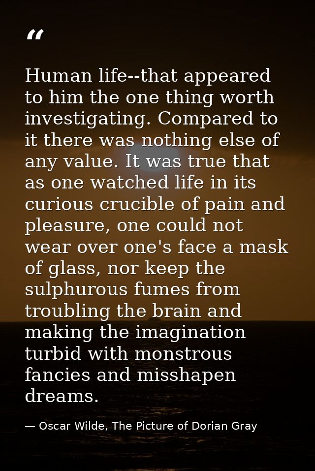 Human life--that appeared to him the one thing worth investigating. Compared to it there was nothing else of any value.  — Oscar Wilde, The Picture of Dorian Gray